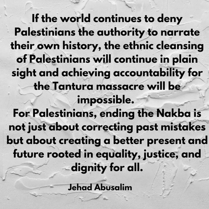 If the world continues to deny Palestinians the authority to narrate their own history, the ethnic cleansing of Palestinians will continue in plain sight and achieving accountability for the Tantura massacre will be 
